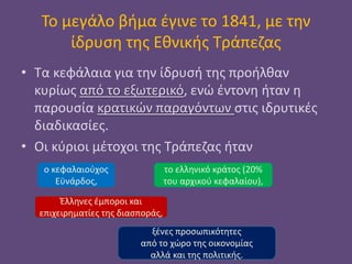 Το μεγάλο βήμα έγινε το 1841, με την
ίδρυση της Εθνικής Τράπεζας
• Τα κεφάλαια για την ίδρυσή της προήλθαν
κυρίως από το εξωτερικό, ενώ έντονη ήταν η
παρουσία κρατικών παραγόντων στις ιδρυτικές
διαδικασίες.
• Οι κύριοι μέτοχοι της Τράπεζας ήταν
ο κεφαλαιούχος
Εϋνάρδος,
το ελληνικό κράτος (20%
του αρχικού κεφαλαίου),
Έλληνες έμποροι και
επιχειρηματίες της διασποράς,
ξένες προσωπικότητες
από το χώρο της οικονομίας
αλλά και της πολιτικής.
 