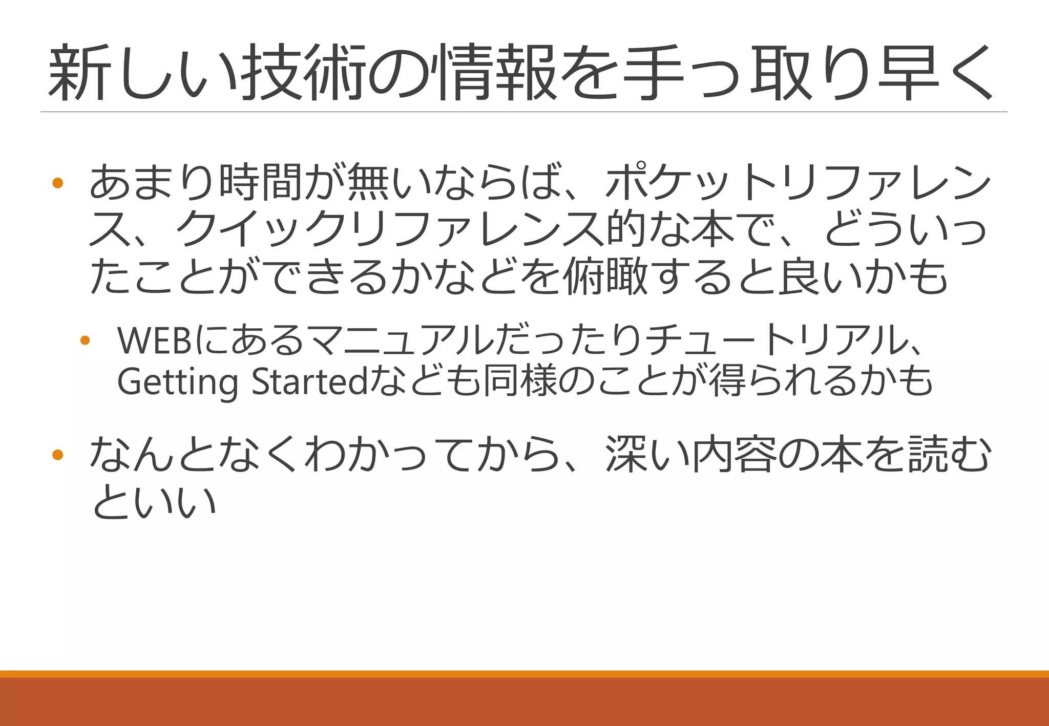 新しい技術の情報を手っ取り早く
• あまり時間が無いならば、ポケットリファレン
ス、クイックリファレンス的な本で、どういっ
たことができるかなどを俯瞰すると良いかも
• WEBにあるマニュアルだったりチュートリアル、
Getting Startedなども同様のことが得られるかも
• なんとなくわかってから、深い内容の本を読む
といい
 