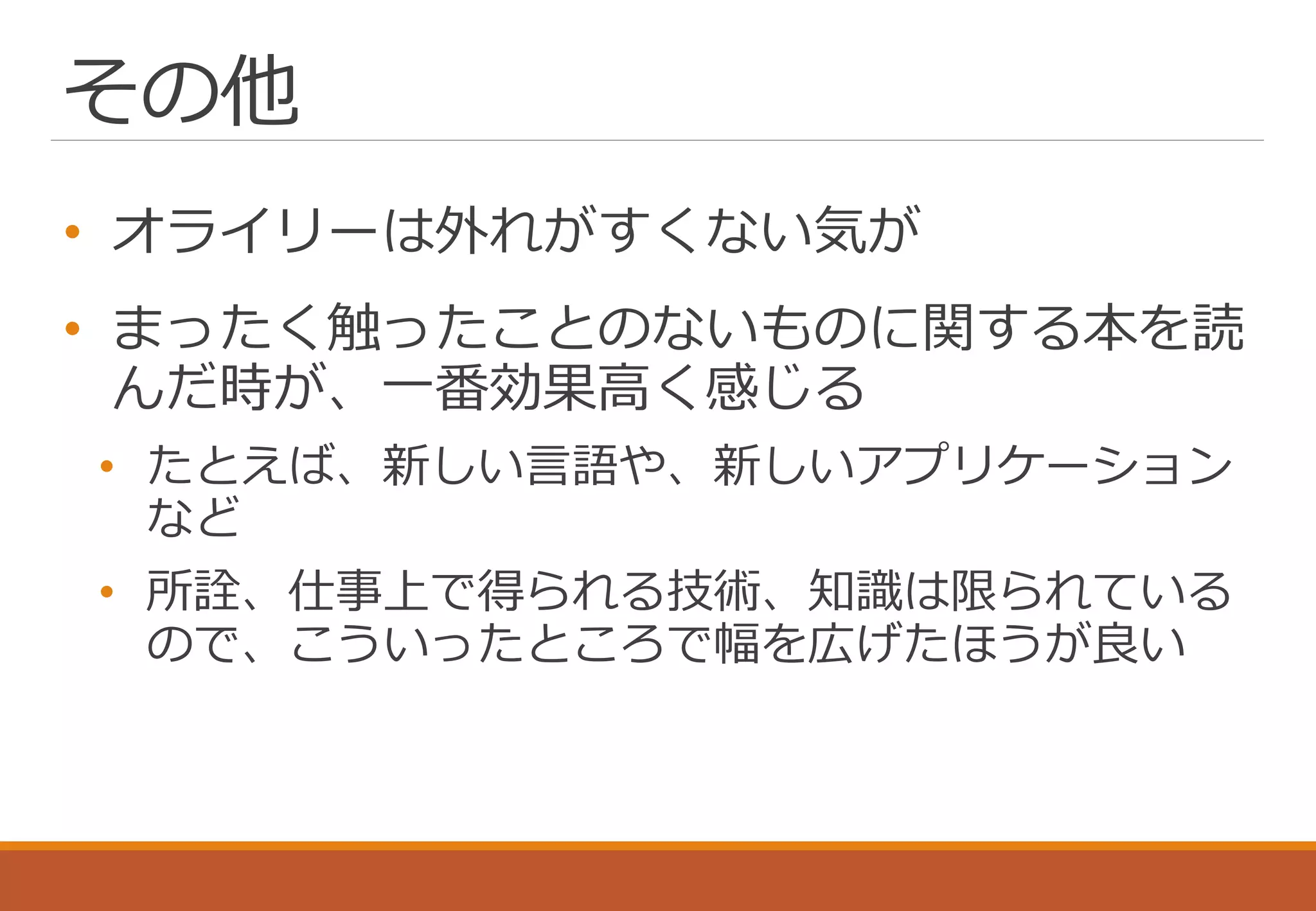 その他
• オライリーは外れがすくない気が
• まったく触ったことのないものに関する本を読
んだ時が、一番効果高く感じる
• たとえば、新しい言語や、新しいアプリケーション
など
• 所詮、仕事上で得られる技術、知識は限られている
ので、こういったところで幅を広げたほうが良い
 