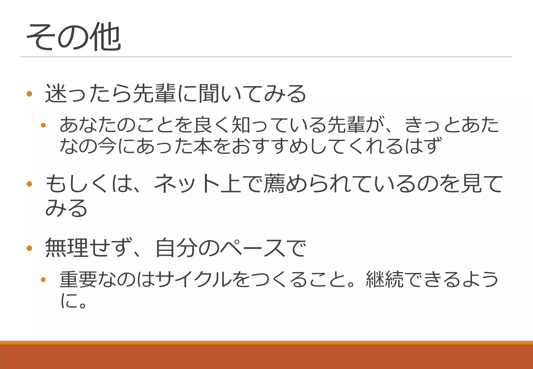 その他
• 迷ったら先輩に聞いてみる
• あなたのことを良く知っている先輩が、きっとあた
なの今にあった本をおすすめしてくれるはず
• もしくは、ネット上で薦められているのを見て
みる
• 無理せず、自分のペースで
• 重要なのはサイクルをつくること。継続できるよう
に。
 