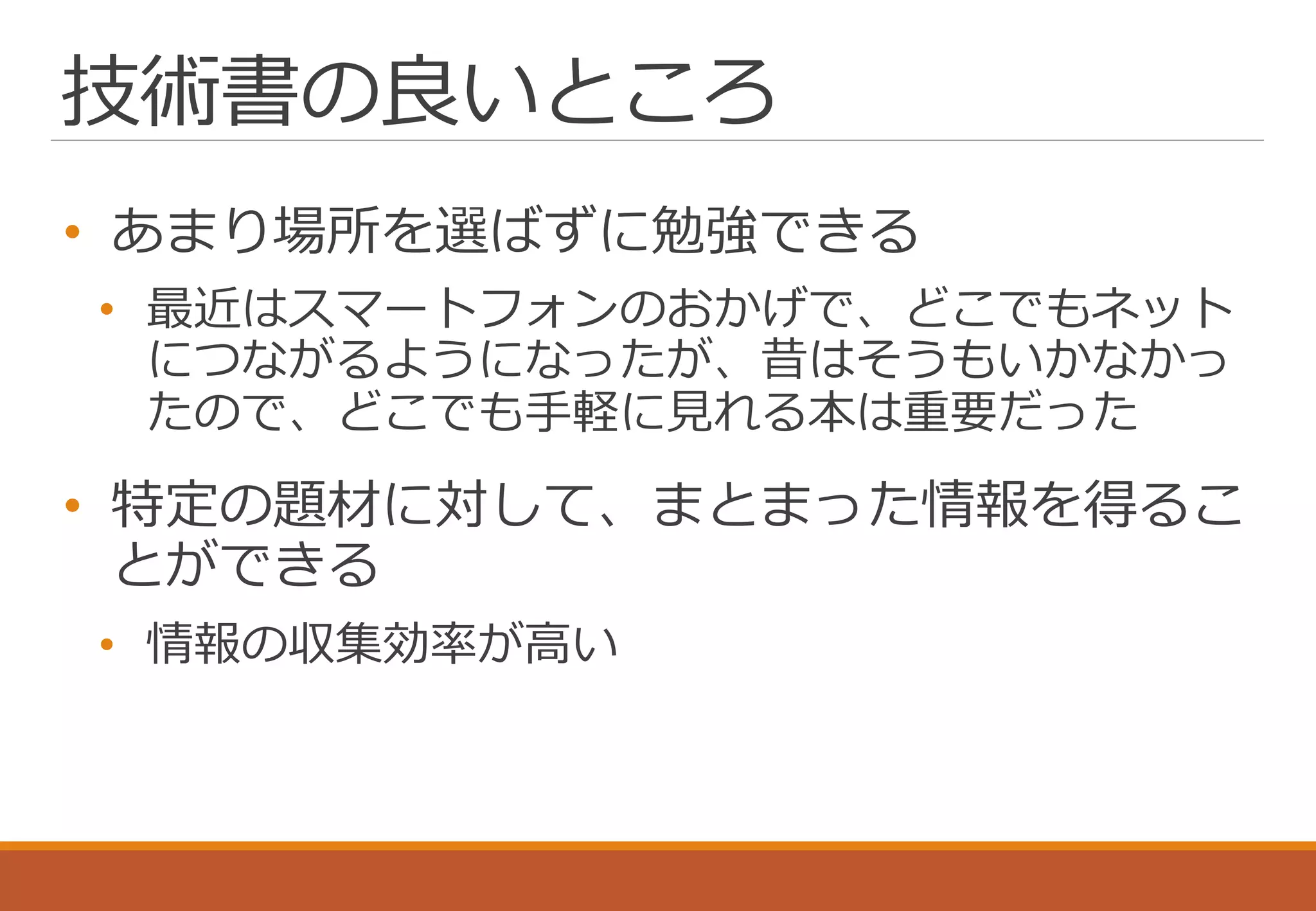 技術書の良いところ
• あまり場所を選ばずに勉強できる
• 最近はスマートフォンのおかげで、どこでもネット
につながるようになったが、昔はそうもいかなかっ
たので、どこでも手軽に見れる本は重要だった
• 特定の題材に対して、まとまった情報を得るこ
とができる
• 情報の収集効率が高い
 