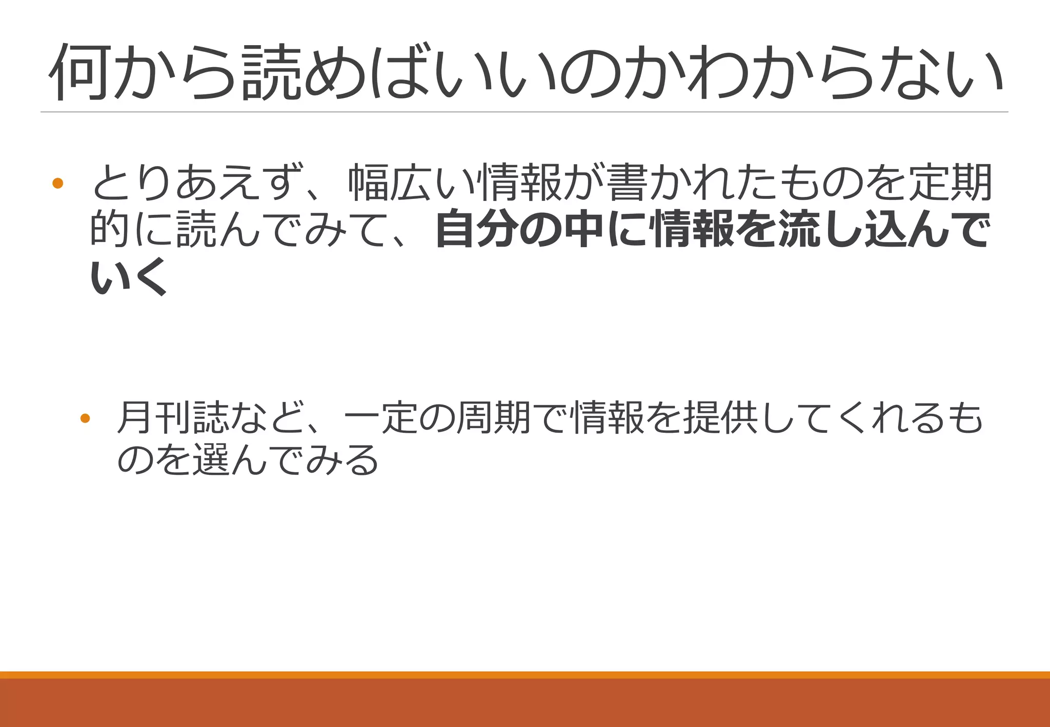 何から読めばいいのかわからない
• とりあえず、幅広い情報が書かれたものを定期
的に読んでみて、自分の中に情報を流し込んで
いく
• 月刊誌など、一定の周期で情報を提供してくれるも
のを選んでみる
 