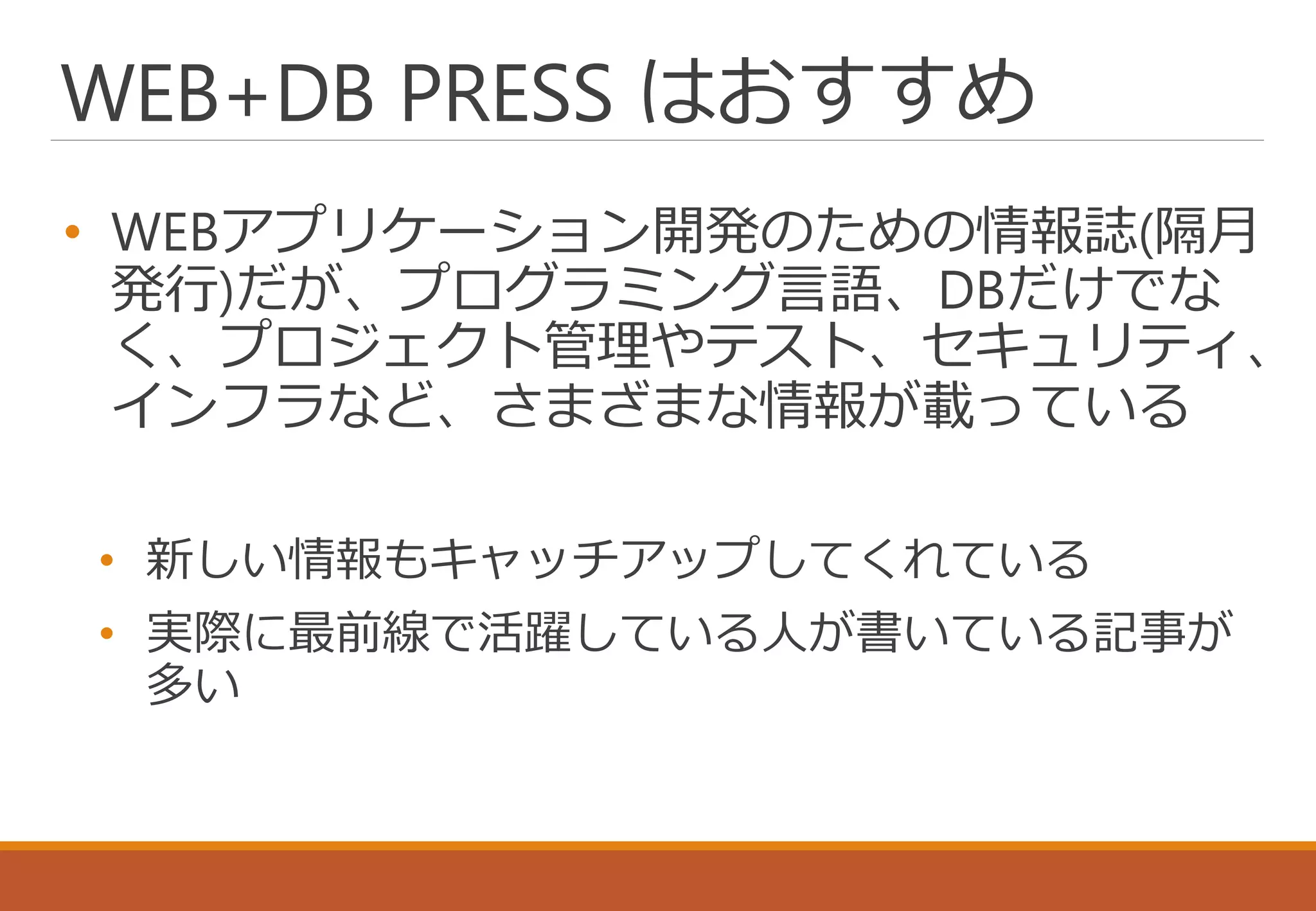 WEB+DB PRESS はおすすめ
• WEBアプリケーション開発のための情報誌(隔月
発行)だが、プログラミング言語、DBだけでな
く、プロジェクト管理やテスト、セキュリティ、
インフラなど、さまざまな情報が載っている
• 新しい情報もキャッチアップしてくれている
• 実際に最前線で活躍している人が書いている記事が
多い
 