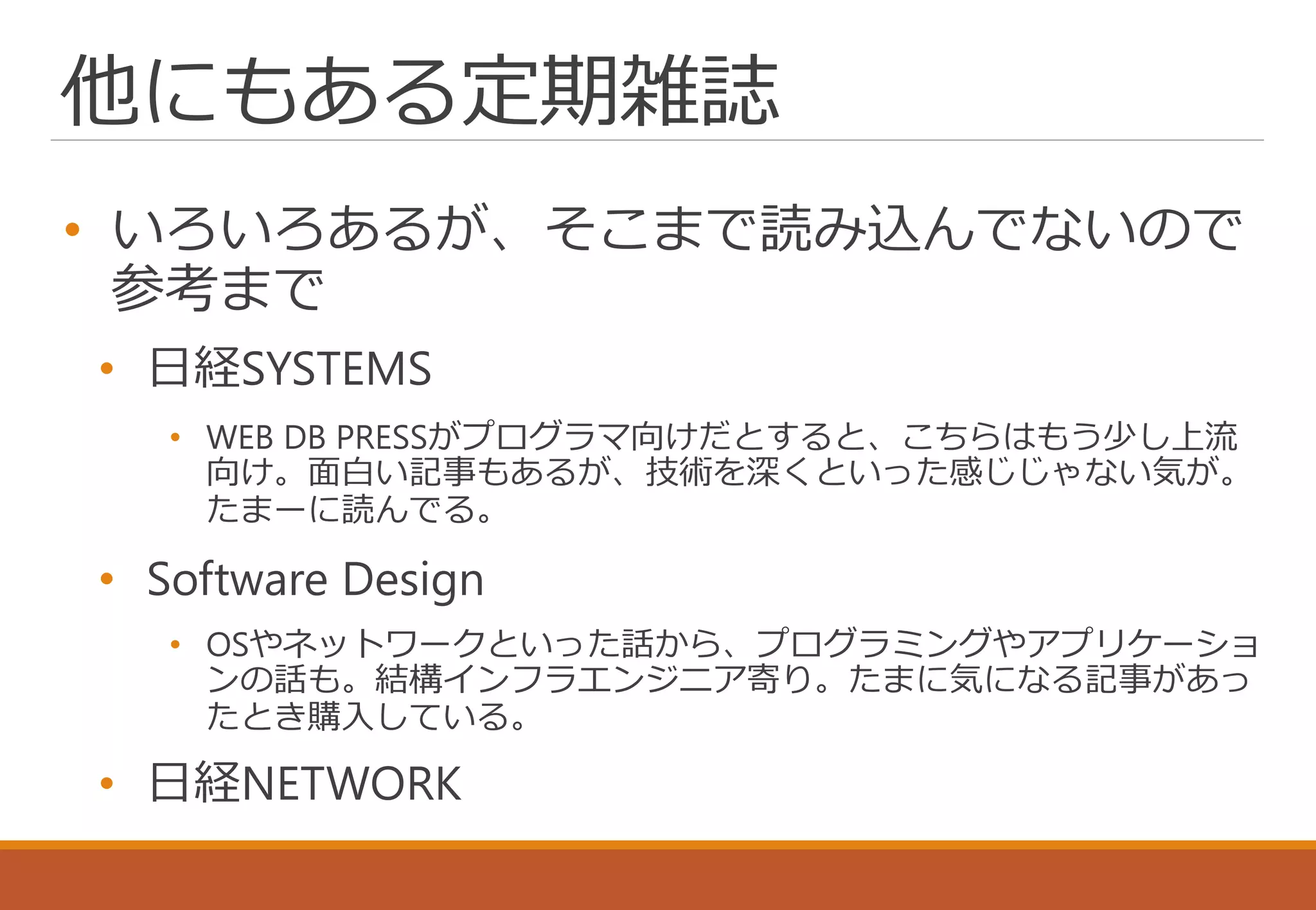 他にもある定期雑誌
• いろいろあるが、そこまで読み込んでないので
参考まで
• 日経SYSTEMS
• WEB DB PRESSがプログラマ向けだとすると、こちらはもう少し上流
向け。面白い記事もあるが、技術を深くといった感じじゃない気が。
たまーに読んでる。
• Software Design
• OSやネットワークといった話から、プログラミングやアプリケーショ
ンの話も。結構インフラエンジニア寄り。たまに気になる記事があっ
たとき購入している。
• 日経NETWORK
 