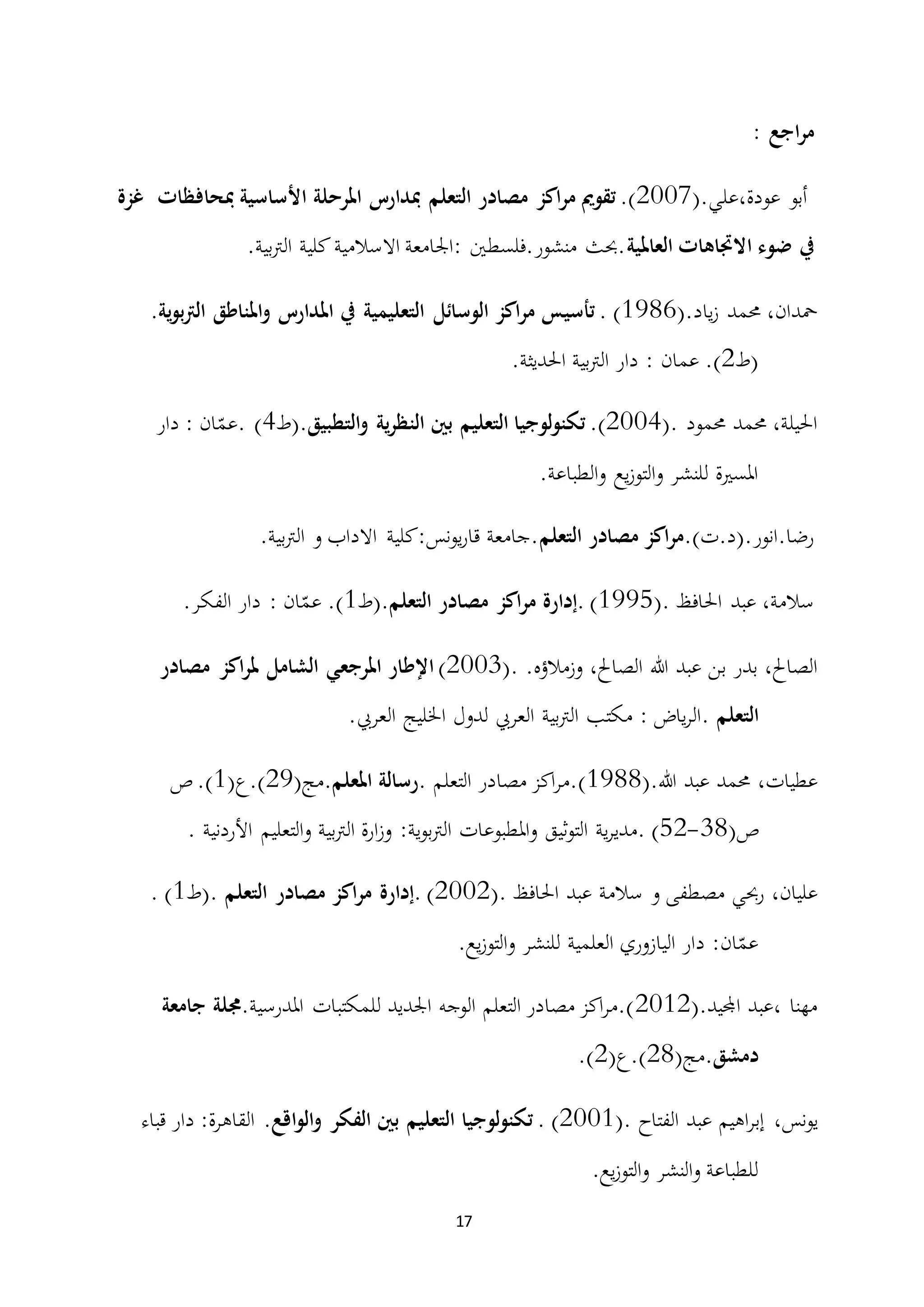 17
: ‫اجع‬‫ر‬‫م‬
(.‫عودة،علي‬ ‫أبو‬2007.)‫تقومي‬‫اكز‬‫ر‬‫م‬‫مصادر‬‫التعلم‬‫مبدارس‬‫املرحلة‬‫مبحافظات‬ ‫األساسية‬‫غزة‬
‫يف‬‫ضوء‬‫االجتاهات‬‫العاملية‬.‫بية‬‫رت‬‫ال‬ ‫كلية‬‫االسالمية‬ ‫:اجلامعة‬ ‫منشور.فلسطني‬ ‫.حبث‬
،‫محدان‬‫حممد‬‫ياد‬‫ز‬.(1986).‫تأسيس‬‫اكز‬‫ر‬‫م‬‫الوسائل‬‫التعليمية‬‫يف‬‫املناطق‬‫و‬ ‫املدارس‬‫ية‬‫و‬‫ب‬‫رت‬‫ال‬.
‫(ط‬2.)‫عمان‬:‫دار‬‫بية‬‫رت‬‫ال‬‫احلديثة‬.
،‫احليلة‬‫حممد‬‫حممود‬.(2004).‫لوجيا‬‫و‬‫تكن‬‫التعليم‬‫بني‬‫ية‬‫ر‬‫النظ‬‫التطبيق‬‫و‬‫.(ط‬(4‫ان‬ّ‫.عم‬:‫دار‬
‫املسرية‬‫للنشر‬‫يع‬‫ز‬‫التو‬‫و‬‫الطباعة‬‫و‬.
.)‫رضا.انور.(د.ت‬‫التعلم‬ ‫مصادر‬ ‫اكز‬‫ر‬‫م‬.‫بية‬‫رت‬‫ال‬ ‫و‬ ‫االداب‬ ‫نس:كلية‬‫و‬‫ي‬‫ر‬‫قا‬ ‫.جامعة‬
،‫سالمة‬‫عبد‬‫احلافظ‬(.1995).‫إدارة‬‫اكز‬‫ر‬‫م‬‫مصادر‬‫التعلم‬‫.(ط‬1.)‫ان‬ّ‫عم‬:‫دار‬‫الفكر‬.
،‫الصاحل‬‫بدر‬‫بن‬‫عبد‬‫هللا‬،‫الصاحل‬.‫وزمالؤه‬.(2003)‫اإلطار‬‫املرجعي‬‫اكز‬‫ر‬‫مل‬ ‫الشامل‬‫مصادر‬
‫التعلم‬‫ياض‬‫ر‬‫.ال‬:‫مكتب‬‫بية‬‫رت‬‫ال‬‫العريب‬‫لدول‬‫اخلليج‬‫العريب‬.
،‫عطيات‬‫حممد‬‫عبد‬‫هللا‬(.1988)‫اكز‬‫ر‬‫.م‬‫مصادر‬‫التعلم‬.‫رسالة‬‫املعلم‬.(‫مج‬29(‫).ع‬1.)‫ص‬
(‫ص‬38-52‫.م‬ )‫ية‬‫ر‬‫دي‬‫ثيق‬‫و‬‫الت‬‫املطبوعات‬‫و‬‫ية‬‫و‬‫ب‬‫رت‬‫ال‬:‫ارة‬‫ز‬‫و‬‫بية‬‫رت‬‫ال‬‫التعليم‬‫و‬‫األردنية‬.
،‫عليان‬‫رحبي‬‫مصطفى‬‫و‬‫سالمة‬‫عبد‬‫احلافظ‬.(2002).‫إدارة‬‫اكز‬‫ر‬‫م‬‫مصادر‬‫التعلم‬.‫(ط‬1).
‫دار‬ :‫ان‬ّ‫عم‬‫اليازوري‬‫العلمية‬‫للنشر‬.‫يع‬‫ز‬‫التو‬‫و‬
(.‫اجمليد‬ ‫،عبد‬ ‫مهنا‬2012‫للمكتبات‬ ‫اجلديد‬ ‫الوجه‬ ‫التعلم‬ ‫مصادر‬ ‫اكز‬‫ر‬‫).م‬.‫املدرسية‬‫جامعة‬ ‫جملة‬
‫دمشق‬(‫.مج‬28.)(‫ع‬2).
،‫نس‬‫و‬‫ي‬‫اهيم‬‫ر‬‫إب‬‫عبد‬‫الفتاح‬.(2001).‫لوجيا‬‫و‬‫تكن‬‫التعليم‬‫بني‬‫الفكر‬‫اقع‬‫و‬‫ال‬‫و‬.‫القاهرة‬:‫دار‬‫قباء‬
‫للطباعة‬‫النشر‬‫و‬.‫يع‬‫ز‬‫التو‬‫و‬
 