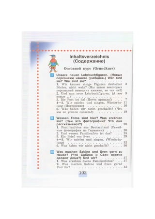 Inhaltsverzeichnis
(Содержание)
ЯР
Основной курс (Grundkurs)
Unsere neuen Lehrbuchfiguren. (Новые
персонажи нашего учебника.) Wer sind
sie? Wie sind sie?
1. Wir kennen einige Figuren deutscher 3
Bücher, nicht wahr? (Мы знаем некоторых
персонажей немецких книжек, не так ли?)
2. Und nun neue Lehrbuchfiguren. (А вот 3
новые ...)
3. Die Post ist da! (Почта пришла!) . . . 7
4—5. Wir spielen und singen. Wiederho- 11
lung (Повторение) . 16
6. Was haben wir nicht geschafft? (Что
мы не успели сделать?) 19
Wessen Fotos sind hier? Was erzählen
sie? (Чьи это фотографии? Что они
рассказывают?) 20
1. Familienfotos aus Deutschland (Семей-
ные фотографии из Германии) 20
2. Und wessen Familienfoto ist das? . . . 25
3. Ein Brief von Sven 29
4—5. Wir spielen und singen. (Wiederho-
lung) 32
6. Was haben wir nicht geschafft? . . . . 36
Was machen Sabine und Sven gern zu
Hause? (Что Сабина и Свен охотно
делают дома?) Und wir? 37
1. Was erzählen Svens Familienfotos? . . 3 7
2. Was machen Sabine und Sven gern?
Und ihr? 42
 