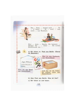 Das .
... S
sucht
.. Sven. ... kommt auch Er
Jahre ... . Er ... auch ... und
... aus Russland.
Hier ... Anja ... Sascha. Sie kommen ...
Moskau. Sie Jahre ... . Sie suchen
Brieffreunde aus ... .
3. a) Wir hören zu. Post aus Berlin. (Почта
из Берлина.)
403006 gP&tbowka/JO
ьМоаЛСШ/
Hier ist eine Postkarte
aus Deutschland.
Hier ist ein Brief
aus Deutschland. Und das ist ein Paket.
Es kommt auch aus
Deutschland.
b) Also Post aus Berlin. Was ist hier?
c) Wir hören zu und lesen.
 
