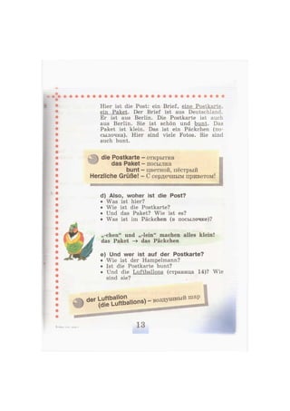 Hier ist die Post: ein Brief, eine Postkarte,
ein Paket. Der Brief ist aus Deutschland.
Er ist aus Berlin. Die Postkarte ist auch
aus Berlin. Sie ist schön und bunt. Das
Paket ist klein. Das ist ein Päckchen (по-
сылочка). Hier sind viele Fotos. Sie sind
auch bunt.
die Postkarte -
das Paket -
bunt
Herzliche Grüße!
открытка
посылка
цветной, пёстрый
С сердечным приветом!
d) Also, woher ist die Post?
• Was ist hier?
• Wie ist die Postkarte?
• Und das Paket? Wie ist es?
• Was ist im Päckchen (в посылочке)?
,,-chen" und „-lein" machen alles klein!
das Paket -» das Päckchen
e) Und wer ist auf der Postkarte?
• Wie ist der Hampelmann?
• Ist die Postkarte bunt?
• Und die Luftballons (страница 14)? Wie
sind sie?
d e r
^ L u f t b a l l o n s ) - воздушный
шар
3—Бим, 2 кл., часть 2 13
 