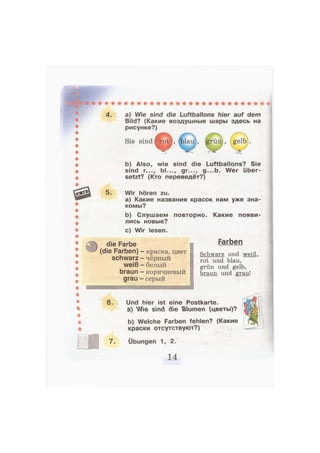 4. a) Wie sind die Luftballons hier auf dem
Bild? (Какие воздушные шары здесь на
рисунке?)
Sie sind
b) Also, wie sind die Luftballons? Sie
sind r..., bl..., gr..., g...b. Wer über-
setzt? (Кто переведёт?)
5. Wir hören zu.
а) Какие названия красок нам уже зна-
комы?
Ь) Слушаем повторно. Какие
лись новые?
появи-
с) Wir lesen.
die Farbe
(die Farben)
schwarz
weiß
braun
grau
краска, цвет
чёрный
белый
коричневый
серый
и и ш и г т ш о ш
Farben
Schwarz und weiß,
rot und blau,
grün und gelb,
braun und grau!
5. Und hier ist eine Postkarte.
a) Wie sind die Baumen (цветы)?
b) Welche Farben fehlen? (Какие
краски отсутствуют?)
7. Übungen 1, 2.
 