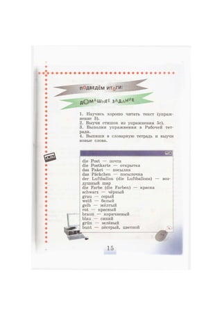 п ДВЕДЁМ ИТ§ГИ-
д © М а
ш н Е Е З А Д а Н и
е
1. Научись хорошо читать текст (упраж-
нение 3).
2. Выучи стишок из упражнения 5с).
3. Выполни упражнения в Рабочей тет-
ради.
4. Выпиши в словарную тетрадь и выучи
новые слова.
die Post — почта
die Postkarte — открытка
das Paket — посылка
das Päckchen — посылочка
der Luftballon (die Luftballons) — воз-
душный шар
die Farbe (die Farben) — краска
schwarz — чёрный
grau — серый
weiß — белый
gelb — жёлтый
rot — красный
braun — коричневый
blau — синий
grün — зелёный
bunt — пёстрый, цветной
 