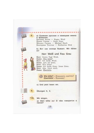 8. а) Сравним русские и немецкие имена
и фамилии.
Евгений Белов — Eugen Weiß
Ирина Серова — Irene Grau
Михаил Силаев — Michael Stark
Екатерина Толстая — Katharina Dick
b) Вот как иногда бывает. Wir hören
zu!
Herr Weiß und Frau Grau
Herr: Guten Tag! Weiß.
Dame: Wie bitte?
Herr: Ich heiße Weiß.
Dame: Ach so! Grau.
Herr: Wie bitte?
Dame: Ich heiße Grau. Irene Grau.
Herr: Aha, freut mich.
Dame: Ebenfalls.
Wie bitte? - Извините, как/что?
Ebenfalls! - Взаимно!
H M — W i
с) Und jetzt lesen wir.
9. Übungen 3, 4.
*10. Wir singen.
a) Hört bitte zu! О чём говорится в
песне?
 