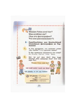 ъ Wessen Fotos sind hier?
Was erzählen sie?
(Чьи это фотографии?
Что они рассказывают?)
1 F a m i l i e n f o t o s aus Deutschland
(Семейные фотографии из Гер-
мании)
1. а) Кто догадался, что означает слово
„die Familie"? А в русском языке?
Ь) Как правильно произнести эти слова?
die Fa'miHe, Pierrot, 'Julia, 'Mario
2. Wer ist auf dem Bild? Was fragt
Sascha? Was antwortet Anja? Und was
sagt Pixi?
Ich glaube, er ist von Sabine.
Ich weiß nicht! Auch ein Brief
Wessen Fotos sind das?
Ich glaube — Я думаю
von — от
fragen - спрашивать
antworten — отвечать
 