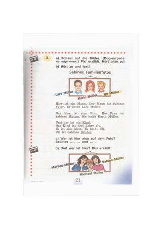 3. a) Schaut auf die Bilder. (Посмотрите
на картинки.) Pixi erzählt. Hört bitte zu!
b) Hört zu und lest!
Sabines Familienfotos
Lars NluUer
VCar^ tsAutt^
Hier ist ein Mann. Der Mann ist Sabines
Vater. Er heißt Lars Müller.
Das hier ist eine Frau. Die Frau ist
Sabines Mutter. Sie heißt Karin Müller.
Und das ist ein Kind.
Das Kind ist drei Jahre alt.
Es ist also klein. Es heißt Uli.
Uli ist Sabines Bruder.
c) Wer ist hier also auf dem Foto?
Sabines und ... .
d) Und wer ist hier? Pixi erzählt:
NarV*es
tA'üWef
MüUer
Michael Müller
4—Бим, 2 кл., часть 2 21
 