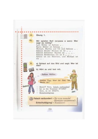 4. Übung 1.
*5. wir spielen Ball (играем в мяч): Wer
sagt es richtig?
Lars Müller ist Sabines ... .
Karin Müller ist Sabines ... .
Michael, Marlies und Uli sind Sabines ... .
Sabines Bruder Michael ist 12
Sabines Schwester Marlies ist
Sabines Brüderchen Uli ist 3
Sabine ist ein Mädchen, und Michael ist
ein ... .
У
Sabine
a) Schaut auf das Bild und sagt: Wer ist
das?
b) Hört zu und lest mit.
Sabine Müller.
Guten Tag, hier ist Jan. Ist
Beate da?
Beate?! Nein, falsch verbunden!
Ist es die Nummer 371282?
Nein, es ist 234275.
Entschuldigung.
Jan
Falsch verbunden! - Не туда попали!
(Неверно соединили!)
Entschuldigung! - Извините!
ш
 