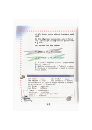 c) Wir lesen noch einmal (читаем ещё
раз).
d) Кто обратил внимание, как в Герма-
нии начинают телефонный разговор?
А у нас?
*е) Spielen wir die Szene!
ПОДВЕДЕМ ИТ^ГИ:
д © М А Ш н Е Е з а д а Н и
е
1. Научись хорошо читать упражнение
ЗЬ) из учебника.
2. Выбери упражнение в Рабочей тетради.
3. Выпиши в словарную тетрадь и выучи
новые слова.
der Vater — папа die Mutter — мама
der Bruder — брат die Schwester — сестра
die Geschwister — брат и сестра, братья и сёстры
Entschuldigung! — Извините!
der Junge — мальчик
das Kmd — ребёнок
fragen — спрашивать
antworten — отвечать
wessen? — чей? чья? чьё? чьи?
Sabines — Сабины
 