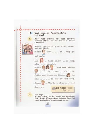 1.
Und wessen Familienfoto
ist das?
Also, was wissen wir über Sabines
Familie? (Итак, что мы знаем о семье
Сабины?)
Sabines Familie ist groß: Vater, Mutter
und vier Kinder.
Sabines а heißt Er ... klug, gut
und tapfer.
Ihre ... Karin Müller. ... ist jung,
schön freundlich.
Sabines f ^ ^ ^ t V:) • • • s e
^ r
nett. Sabines
Er ... zwölf ... alt. ... ist
fleißig und hilfsbereit. Sabines J ist
zehn ist sehr nett und lustig.
«•-.f.
Sabines V ... Uli. Es ... klein. ... ist drei
Jahre ... .
2. Pixi sagt.
a) Auf Seite 26 ist noch ein Familien-
foto. Ratet (Отгадайте), wessen Foto ist
das? Выберите правильный ответ.
 