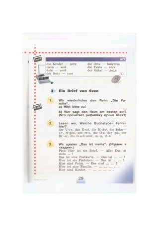 die Kinder — дети
mein — мой
dein — твой
der Sohn — сын
die Oma -
die Tante
der Onkel
бабушка
- тётя
- дядя
Ein Brief von Sven
1. Wir wiederholen den Reim „Die Fa-
milie".
a) Hört bitte zu!
b) Wer sagt den Reim am besten auf?
(Кто прочитает рифмовку лучше всех?)
2. Lesen wir. Welche Buchstaben fehlen
hier?
der V-t-r, das K-nd, die M-tt-r, die Schw—
t-r, fr-gen, ant--rt-n, die O-a, der -pa, der
Br--er, die G-sch-ister, m--n, d - n
3. Wir spielen „Das ist meins". (Играем в
«жадин».)
Pixi: Hier ist ein Brief. — Alle: Das ist
mein ... !
Das ist eine Postkarte. — Das ist !
Hier ist ein Päckchen. — Das ist !
Hier sind Fotos. — Das sind !
Hier ist eine Familie. —
Hier sind Kinder. —
 