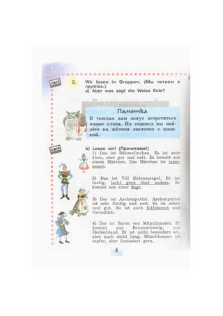 2. Wir lesen in Gruppen. (Мы читаем в
группах.)
а) Aber was sagt die Weise Eule?
2) Das ist Till Eulenspiegel. Er ist
lustig, lacht gern über andere. Er
kommt aus einer Sage.
3) Das ist Aschenputtel. Aschenputtel
ist sehr fleißig und nett. Es ist schön
und gut. Es ist auch hilfsbereit und
freundlich.
П д / и я ж к д
В текстах вам могут встретиться
новые слова. Их перевод вы най-
дёте на жёлтом листочке с кноп-
кой.
Lesen wir! (Прочитаем!)
1) Das ist Däumelinchen. Es ist sehr
klein, aber gut und nett. Es kommt aus
einem Märchen. Das Märchen ist inter-
essant.
4) Das ist Baron von Münchhausen. Er
kommt aus Braunschweig, aus
Deutschland. Er ist nicht besonders alt.
aber auch nicht jung. Münchhausen is:
tapfer, aber fantasiert gern.
 