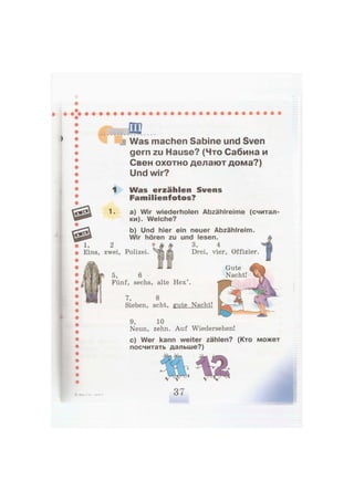 Was machen Sabine und Sven
gern zu Hause? (Что Сабина и
Свен охотно делают дома?)
Und wir?
Л Was erzählen Svens
Familienfotos?
1. a) Wir wiederholen Abzählreime (считал-
ки). Welche?
b) Und hier ein neuer Abzählreim.
Wir hören zu und lesen.
3, 4
zwei, Polizei. Drei, vier, Offizier.
Gute
Nacht!5, 6
Fünf, sechs, alte Hex'.
7, 8
Sieben, acht, gute Nacht!
9, 10
Neun, zehn. Auf Wiedersehen!
c) Wer kann weiter zählen? (Кто может
посчитать дальше?)
 