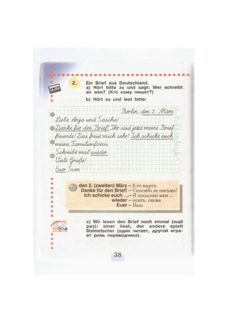 2. Ein Brief aus Deutschland.
a) Hört bitte zu und sagt: Wer schreibt
an wen? (Кто кому пишет?)
b) Hört zu und lest bitte:
Jlerhn, den 2. УИхгтх
£1еЛг jdn^a und Sascha!
XlavÄe <ßär den Jlru^/ lAr лмА j&kzA müne Jlrieß-
ßrmnde! Нал ^r&nt rmcA леАг/ 2cA AxJtisc&e амок
meine Xarmlt&npj&a^.
SohraAt molw-ie/ier.
Hielte i^rüjle!
&uzr Si/гп
den 2. (zweiten) März
Danke für den Brief!
Ich schicke euch ...
wieder
Euer
2-го марта
Спасибо за письмо!
Я посылаю вам ...
опять, снова
Ваш
с) Wir lesen den Brief noch einmal (ещё
раз): einer liest, der andere spielt
Dolmetscher (один читает, другой игра-
ет роль переводчика).
 