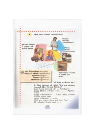 3. Hier sind Svens Familienfotos.
Bruder Rainer
3 Jahre alt
spielt Lego Vater
Franz
Autofahrer
der Autofahrer - шофёр
die Apothekerin - аптекарь
spielen — играть
malen - рисовать
arbeiten - работать
Schwester Maria
5 Jahre alt
malt
a) Was erzählen sie?
b) Was wissen wir jetzt (Что мы теперь
знаем) über Svens Familie?
Sein Vater arbeitet. Er ... Autofahrer.
Seine Mutter arbeitet auch Apothe-
kerin.
Seine Geschwister ... klein. Sein Bruder
Rainer spielt Lego.
Seine Schwester ... malt.
Und was macht Sven auf dem Foto?
Er schreibt Briefe nach ... .
 