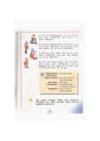 5) Das ist Rotkäppchen. Es ist freund-
lich und hilfsbereit. Es kommt aus
einem Märchen.
6) Das ist Nussknacker. Er kommt auch
aus einem Märchen. Er ist gut, klug
und tapfer. Er ist auch hilfsbereit.
7) Das ist Frau Holle. Sie ist alt, aber
nett, hilfsbereit und gut. Sie kommt
aus einem Märchen.
8) Das ist Zwerg Nase. Er ist klein,
aber nett und hilfsbereit. Ist er
hässlich? Na ja, schön ist er nicht, aber
er ist nicht böse. Er ist gut.
interessant
lacht gern
über andere
die Sage
hilfsbereit
hässlich
- интересный
- охотно смеётся
над другими
- легенда
- отзывчивый,
готовый помочь
- уродливый,
некрасивый
3. Wir lesen unsere
Gruppen vor. (Мы
другим группам.)
Texte den anderen
читаем свои тексты
2—Бим, 2 кл., часть 2 5
 