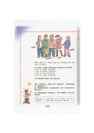 5.
Pixi: Stimmt, Sven! Das ist richtig! Ich bin
euer Freund.
d) Also, sagt: Wessen Freund ist Pixi?
• Ist er Lisas Freund?
• Ist er Svens Freund?
• Ist er euer Freund?
• Ist er unser Freund?
* e) Spielt bitte die Szene.
Wir spielen „Das ist meins!". (Играем
в «жадин».)
a) Выбираем ведущего по считалке.
Какой?
b) Ведущий говорит, что видит на ри-
сунке.
M u s t e r ( О б р а з е ц ) : Hier ist ein
Hund. Alle: Das ist mein Hund.
 