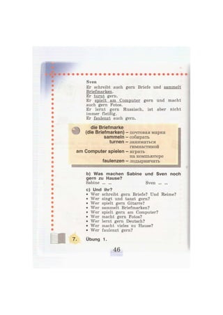 Sven
Er schreibt auch gern Briefe und sammelt
Briefmarken.
Er turnt gern.
Er spielt am Computer gern und macht
auch gern Fotos.
Er lernt gern Russisch, ist aber nicht
immer fleißig.
Er faulenzt auch gern.
die Briefmarke
) (die Briefmarken) - почтовая марка
sammeln — собирать
turnen - заниматься
гимнастикой
am Computer spielen - играть
на компьютере
faulenzen — лодырничать
b) Was machen Sabine und Sven noch
gern zu Hause?
Sabine Sven
c) Und ihr?
• Wer schreibt gern Briefe? Und Reime?
• Wer singt und tanzt gern?
• Wer spielt gern Gitarre?
• Wer sammelt Briefmarken?
• Wer spielt gern am Computer?
• Wer macht gern Fotos?
• Wer lernt gern Deutsch?
• Wer macht vieles zu Hause?
• Wer faulenzt gern?
Übung 1.
 
