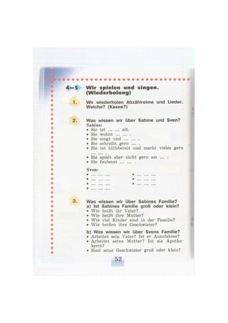 4—5 W i r spielen und singen.
(Wiederholung)
1. Wir wiederholen Abzählreime und Lieder.
Welche? (Какие?)
2. Was wissen wir über Sabine und Sven?
Sabine:
• Sie ist alt.
• Sie wohnt
• Sie singt und
• Sie schreibt gern ... .
• Sie ist hilfsbereit und macht vieles gern
© • • 9 9 9 9
• Sie spielt aber nicht gern am ... .
• Sie faulenzt
Sven:
® 9 9 9 9 9 9 9 9 9 ^ 9 9 9 9 9 9 9 9 ©
^ • • • • • • © 9 9 ^ 9 9 9 9 9 9 9 9 9
^ 9 © © 9 9 9 9 0 9 ^ ©9© ©9© 9 9 9
^ 9 9 9 9 9 9 9 9 9
3. Was wissen wir über Sabines Familie?
a) Ist Sabines Familie groß oder klein?
• Wie heißt ihr Vater?
• Wie heißt ihre Mutter?
• Wie viel Kinder sind in der Familie?
• Wie heißen ihre Geschwister?
b) Was wissen wir über Svens Familie?
• Arbeitet sein Vater? Ist er Autofahrer?
• Arbeitet seine Mutter? Ist sie Apothe-
kerin?
• Sind seine Geschwister groß oder klein?
 