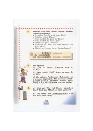 4. Erzähle bitte über deine Familie. Можно
пофантазировать.
• Ist deine Familie groß oder klein?
• Arbeiten deine Eltern?
• Was machst du gern zu Hause?
• Was machst du nicht gern?
• Lernst du gern Deutsch?
• Arbeitest du jetzt viel oder faulenzt du
auch gern?
• Machst du immer deine Hausaufgaben?
0
die Eltern - родители
die Hausaufgabe
(die Hausaufgaben) - домашнее задание
I
Wir spielen.
a) „Das ist meins" (смотри урок 2,
с. 45).
b) „Was macht Pixi?" (смотри урок 3,
с. 49).
c) Wir spielen Pantomime. Выбираем по
считалке ведущего. Он жестами изоб-
ражает разные действия (пишет, пры-
гает) и т.д. Отгадываем, что он делает.
a) Hört zu! Wie viel Kinder sprechen
hier? Sind das Mädchen oder Jungen?
b) Alle lesen das Telefongespräch still
für sich (про себя).
 