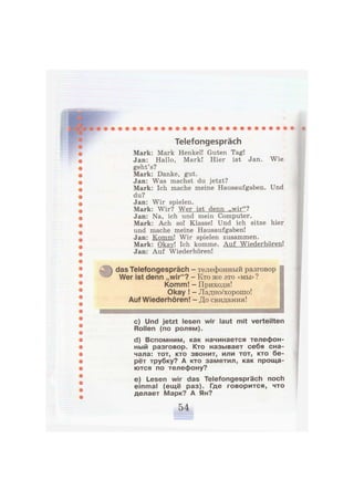 Telefongespräch
Mark: Mark Henkel! Guten Tag!
Jan: Hallo, Mark! Hier ist Jan. Wie
geht's?
Mark: Danke, gut.
Jan: Was machst du jetzt?
Mark: Ich mache meine Hausaufgaben. Und
du?
Jan: Wir spielen.
Mark: Wir? Wer ist denn „wir"?
Jan: Na, ich und mein Computer.
Mark: Ach so! Klasse! Und ich sitze hier
und mache meine Hausaufgaben!
Jan: Komm! Wir spielen zusammen.
Mark: Okav! Ich komme. Auf Wiederhören!
Jan: Auf Wiederhören!
das Telefongespräch - телефонный разговор
Wer ist denn „wir"? - Кто же это «мы»?
Komm! - Приходи!
Okay ! - Ладно/хорошо!
Auf Wiederhören! - До свидания!
111Ч11ИИИ11И 'in шяштшшвашшшшшшшшшшшшшшшшяяяяят
c) Und jetzt lesen wir laut mit verteilten
Rollen (по ролям).
d) Вспомним, как начинается телефон-
ный разговор. Кто называет себя сна-
чала: тот, кто звонит, или тот, кто бе-
рёт трубку? А кто заметил, как проща-
ются по телефону?
e) Lesen wir das Telefongespräch noch
einmal (ещё раз). Где говорится, что
делает Марк? А Ян?
 