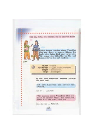 Und du, Kolja, was machst du zu unserem Fest?
Jungen machen einen Videofilm
über den Sport in unserer Klasse. Ich
laufe viel, fahre Rad und turne viel.
Wir zeigen den Videofilm im Mai und
kommentieren ihn auf Deutsch.
4
laufen
Rad fahren
zeigen
einige
бегать
ездить на велосипеде
показывать
некоторые
b) Hier zwei Antworten. Wessen Antwor-
ten sind das?
Ich höre Kassetten und spreche viel
Deutsch.
Das ist ... Antwort.
Wir machen einen Videofilm über den
Sport in unserer Klasse. Ich turne viel,
fahre Rad und laufe auch viel.
Und das ist ... Antwort.
 