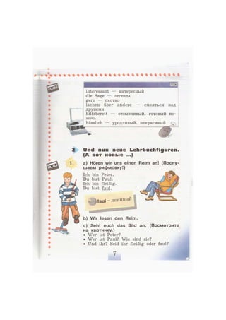 interessant — интересный
die Sage — легенда
gern — охотно
lachen über andere — смеяться над
другими
hilfsbereit — отзывчивый, готовый по-
мочь
hässlich — уродливый, некрасивый
Und nun neue Lehrbuchfiguren,
(А вот новые ...)
а) Hören wir uns einen Reim an! (Послу-
шаем рифмовку!)
Ich bin Peter.
Du bist Paul.
Ich bin fleißig.
Du bist faul.
- ) f a u l - ленивый
b) Wir lesen den Reim.
c) Seht euch das Bild an. (Посмотрите
на картинку.)
• Wer ist Peter?
• Wer ist Paul? Wie sind sie?
• Und ihr? Seid ihr fleißig oder faul?
 