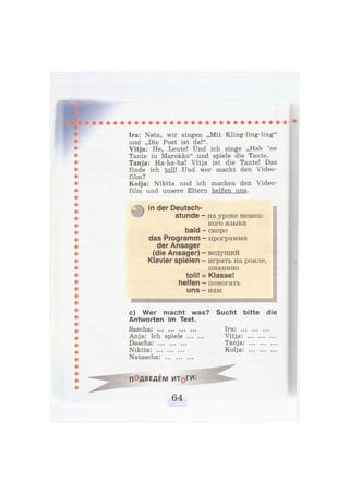 Ira: Nein, wir singen „Mit Kling-ling-ling"
und „Die Post ist da!".
Vitja: He, Leute! Und ich singe „Hab 'ne
Tante in Marokko" und spiele die Tante.
Tanja: Ha-ha-ha! Vitja ist die Tante! Das
finde ich toll! Und wer macht den Video-
Kolja: Nikita und ich machen den Video-
film und unsere Eltern helfen uns.
in der Deutsch-
stunde - на уроке немец-
кого языка
bald - скоро
das Programm - программа
der Ansager
(die Ansager) - ведущий
Klavier spielen - играть на рояле,
с) Wer macht was? Sucht bitte die
Antworten im Text.
film?
пианино
toll! = Klasse!
helfen - помогать
uns — нам
Sascha:
Anja: Ich spiele
Dascha: ... ... .
Nikita:
Natascha:
Vitja:
Tanja
Kolja:
Ira:
ПОДВЕДЕМ ИТфГИ:
 