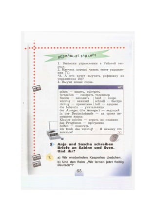 д © М А Ш н Е Е з а д а ч е
1. Выполни упражнения в Рабочей тет-
ради.
2. Научись хорошо читать текст упражне-
ния 7Ь).
*3. А кто хочет выучить рифмовку из
упражнения 2Ь)?
4. Выучи новые слова.
sehen — видеть, смотреть
fernsehen — смотреть телевизор
finden — находить bald — скоро
wichtig — важный schnell — быстро
richtig — правильно toll — здорово
die Lehrerin — учительница
der Ansager (die Ansager) — ведущий
in der Deutschstunde — на уроке не-
мецкого языка
Klavier spielen — играть на пианино
das Programm — программа
helfen — помогать
Ich finde das wichtig! — Я нахожу это
важным!
Anja und Sascha schreiben
Briefe an Sabine und Sven.
Und ihr?
a) Wir wiederholen Kasperles Liedchen.
b) Und den Reim „Wir lernen jetzt fleißig
Deutsch"?
 