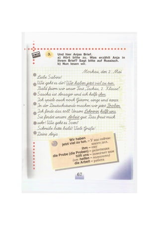 3. Und hier Anjas Brief.
a) Hört bitte zu. Was erzählt Anja in
ihrem Brief? Sagt bitte auf Russisch.
b) Nun lesen wir.
УУЬолАаи, <Len 2. Vl/iai
£ie&-c SaAine!
Ulie <^eAt tA dir? Uhr AwlrtnjakzA v-uXzal tun.
ЪххШ рлет mir иплег XeAi „JaaJiüa, 2. КХалле!"
SoaaAcl 4Ai j&riAOAjfzr und ixA helfe iAm.
SUA <uook naok ^лЬотг-е, ллпс^е und tanze.
2n der XleAAytAA>fiAiandc macAen mirjatzt 2r<?Am.
2cA finde <iaA taii. Unwert £eAr<erin AulptunA.
SiefencLeAипл&г<е j&rAui уиЛ. 32ал fruit mixJi
лгАг! Ulie <^eAi Su-en?
S^cArüA-e Autte AaAd! Uieüz l^rüfie!
VJir haben н а С се*час
ф ietzt ve zu tun. - ^ д о Г 0 д е л.
, W
V П е т и ц и я
- ^ • - s S ^ s s s r
 