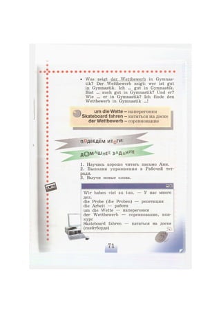 • Was zeigt der Wettbewerb in Gymnas-
tik? Der Wettbewerb zeigt: wer ist gut
in Gymnastik. Ich ... gut in Gymnastik.
Bist ... auch gut in Gymnastik? Und er?
Wie ... er in Gymnastik? Ich finde den
Wettbewerb in Gymnastik ...!
ikll) um die Wette -
Skateboard fahren
der Wettbewerb
наперегонки
кататься на доске
соревнование
ПЭДВЕДЕМ ИТрГИ*.
д © М А ш н е е З А Д а Н и
е
1. Научись хорошо читать письмо Ани.
2. Выполни упражнения в Рабочей тет-
ради.
3. Выучи новые слова.
У нас много
репетиция
Wir haben viel zu tun.
дел.
die Probe (die Proben) -
die Arbeit — работа
um die Wette — наперегонки
der Wettbewerb — соревнование, кон-
курс
Skateboard fahren — кататься на доске
(скейтборде) ^
 