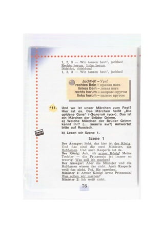 1, 2, 3 — Wir tanzen heut', juchhei!
Rechts herum, links herum.
Dideldei, dideldum!
1, 2, 3 — Wir tanzen heut', juchhei!
Juchhei!
rechtes Bein
linkes Bein
rechts herum
links herum
Ура!
правая нога
левая нога
направо кругом
налево кругом
*11. Und wo ist unser Märchen zum Fest?
Hier ist es. Das Märchen heißt „Die
goldene Gans" («Золотой гусь»). Das ist
ein Märchen der Brüder Grimm.
a) Welche Märchen der Brüder Grimm
kennt ihr? (... знаете вы?) Antwortet
bitte auf Russisch.
b) Lesen wir Szene 1.
Szene 1
Der Ansager: Seht, das hier ist der König.
Und das sind die zwei Minister, die
Hofdamen. Und auch Kasperle ist da.
Der König: Ach, ich armer König! Meine
Tochter — die Prinzessin ist immer so
traurig! Was soll ich machen?
Der Ansager: Aber die Minister und die
Hofdamen wissen das nicht. Auch Kasperle
weiß das nicht. Pst. Sie sprechen.
Minister 1: Armer König! Arme Prinzessin!
Was sollen wir machen?
Minister 2: Ich weiß nicht.
 