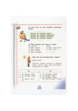 b) Lulu hört zu und zweifelt (сомнева-
ется).
Kannst du wirklich lesen?
Kannst du wirklich schreiben?
Kannst du wirklich rechnen?
Kannst du wirklich malen?
c) Was glaubst du? Kann er das?
Ich glaube: Aber:
er kann tanzen, er kann nicht lesen,
er kann singen, er kann nicht ...
er kann lachen,
er kann springen.
Was will uns Nussknacker sagen?
Merkt euch!
Глаголы „wollen" (хотеть) и „können"
(мочь, уметь) ведут себя по-особому,
изменяясь по лицам.
Sg. PL
1. ich каппП, willD
2. du kannst, w i l l ^
3. er
sie kannG, willD
es
1. wir können], wollten]
2. ihr коппЩ, woll[t]
3. sie können, woll|enj
Sie (Вы) können|, wolJjen|
 