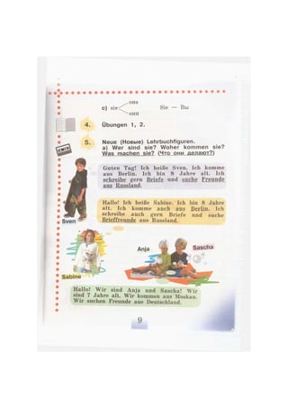 с) sie
она
они
Sie — Вы
Sven
Übungen 1, 2.
Neue (Новые) Lehrbuchfiguren.
a) Wer sind sie? Woher kommen sie?
Was machen sie? (Что они делают?)
Guten Tag! Ich heiße Sven. Ich komme
aus Berlin. Ich bin 8 Jahre alt. Ich
schreibe gern Briefe und suche Freunde
aus Russland.
Hallo! Ich heiße Sabine. Ich bin 8 Jahre
alt. Ich komme auch aus Berlin, Ich
schreibe auch gern Briefe und suche
Brieffreunde aus Russland.
Sabine
Hallo! Wir sind Anja und Sascha! Wir
sind 7 Jahre alt. Wir kommen aus Moskau.
Wir suchen Freunde aus Deutschland.
 
