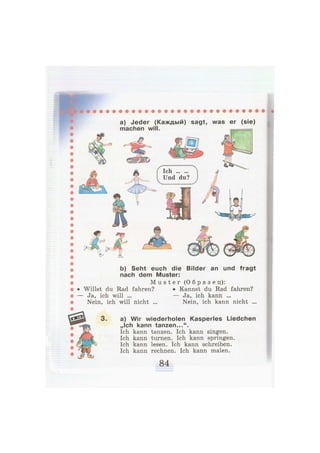 a) Jeder (Каждый) sagt, was er (sie)
manhßn will.
b) Seht euch die Bilder an und fragt
nach dem Muster:
M u s t e r ( О б р а з е ц ) :
• Willst du Rad fahren? • Kannst du Rad fahren?
— Ja, ich will ... — Ja, ich kann ...
Nein, ich will nicht ... Nein, ich kann nicht ...
a) Wir wiederholen Kasperles Liedchen
„Ich kann tanzen...".
Ich kann tanzen. Ich kann singen.
Ich kann turnen. Ich kann springen.
Ich kann lesen. Ich kann schreiben.
Ich kann rechnen. Ich kann malen.
 