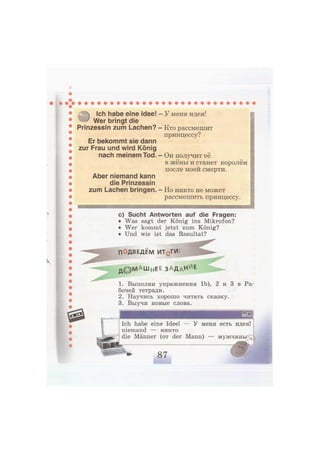Ich habe eine Idee! - У меня идея!
Wer bringt die
Prinzessin zum Lachen?
Er bekommt sie dann
zur Frau und wird König
nach meinem Tod.
Aber niemand kann
die Prinzessin
zum Lachen bringen.
Кто рассмешит
принцессу?
Он получит её
в жёны и станет королём
после моей смерти.
Но никто не может
рассмешить принцессу.
с) Sucht Antworten auf die Fragen:
• Was sagt der König ins Mikrofon?
• Wer kommt jetzt zum König?
• Und wie ist das Resultat?
ПОДВЕДЕМ ИТ0 ГИ:
д © М А Ш Н Е Е ЗАДАНИЕ
1. Выполни упражнения 1Ь), 2 и 3 в Ра-
бочей тетради.
2. Научись хорошо читать сказку.
3. Выучи новые слова.
Ich habe eine Idee! — У меня есть идея!
niemand — никто
die Männer (от der Mann) — м у ж ч и н ы ^
 