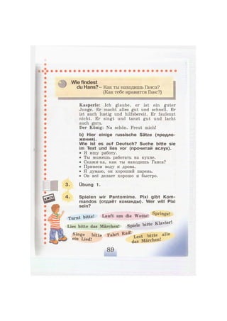 Wie findest
du Hans?- Как ты находишь Ганса?
(Как тебе нравится Ганс?)
Kasperle: Ich glaube, er ist ein guter
Junge. Er macht alles gut und schnell. Er
ist auch lustig und hilfsbereit. Er faulenzt
nicht. Er singt und tanzt gut und lacht
auch gern.
Der König: Na schön. Freut mich!
b) Hier einige russische Sätze (предло-
жения).
Wie ist es auf Deutsch? Suche bitte sie
im Text und lies vor (прочитай вслух).
• Я ищу работу.
• Ты можешь работать на кухне.
• Скажи-ка, как ты находишь Ганса?
• Принеси воду и дрова.
• Я думаю, он хороший парень.
• Он всё делает хорошо и быстро.
3. Übung 1.
4. Spielen wir Pantomime. Pixi gibt Kom-
mandos (отдаёт команды). Wer will Pixi
sein?
Turnt bitte! Lauft um die Wette! S p r m
^ e !
Lies bitte das Märchen! Spiele bitte Klavier.
Singe bitte Fahrt Rad! ^ ^ a l l e
e i n Lied
-f
d a s Märchen!
 