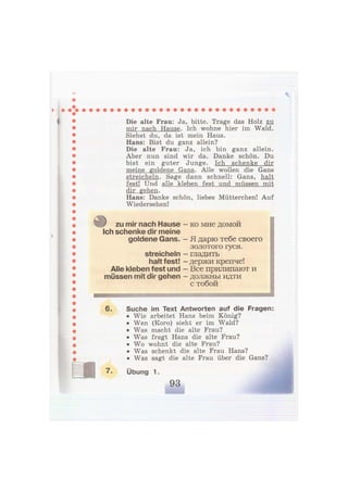 « Die alte Frau: Ja, bitte. Trage das Holz zu
mir nach Hause. Ich wohne hier im Wald.
Siehst du, da ist mein Haus.
Hans: Bist du ganz allein?
Die alte Frau: Ja, ich bin ganz allein.
Aber nun sind wir da. Danke schön. Du
bist ein guter Junge. Ich schenke dir
meine goldene Gans. Alle wollen die Gans
streicheln. Sage dann schnell: Gans, halt
fest! Und alle kleben fest und müssen mit
dir gehen.
Hans: Danke schön, liebes Mütterchen! Auf
Wiedersehen!
zu mir nach Hause
Ich schenke dir meine
goldene Gans.
streicheln
halt fest!
Alle kleben fest und
müssen mit dir gehen
- ко мне домой
- Я дарю тебе своего
золотого гуся.
- гладить
- держи крепче!
- Все прилипают и
- должны идти
с тобой
Suche im Text Antworten auf die Fragen:
• Wie arbeitet Hans beim König?
• Wen (Koro) sieht er im Wald?
• Was macht die alte Frau?
• Was fragt Hans die alte Frau?
• Wo wohnt die alte Frau?
• Was schenkt die alte Frau Hans?
• Was sagt die alte Frau über die Gans?
Übung 1.
 