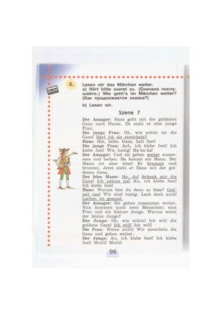3. Lesen wir das Märchen weiter.
a) Hört bitte zuerst zu. (Сначала послу-
шайте.) Wie geht's im Märchen weiter?
(Как продолжается сказка?)
b) Lesen wir.
Szene 7
Der Ansager: Hans geht mit der goldenen
Gans nach Hause. Da sieht er eine junge
Frau.
Die junge Frau: Oh, wie schön ist die
Gans! Darf ich sie streicheln?
Hans: Hm, bitte. Gans, halt fest!
Die junge Frau: Ach, ich klebe fest! Ich
klebe fest! Wie lustig! Ha-ha-ha!
Der Ansager: Und sie gehen weiter zusam-
men und lachen. Da kommt ein Mann. Der
Mann ist aber böse! Er brummt und
brummt. Jetzt sieht er Hans mit der gol-
denen Gans.
Der böse Mann: He, du! Schenk mir die
Gans! Ich nehme sie! Au, ich klebe fest!
Ich klebe fest!
Hans: Warum bist du denn so böse? Geh'
mit uns! Wir sind lustig. Lach doch auch!
Lachen ist gesund.
Der Ansager: Sie gehen zusammen weiter.
Nun kommen noch zwei Menschen: eine
Frau und ein kleiner Junge. Warum weint
der kleine Junge?
Der Junge: Oh, wie schön! Ich will die
goldene Gans! Ich will! Ich will!
Die Frau: Weine nicht! Wir streicheln die
Gans und gehen weiter.
Der Junge: Au, ich klebe fest! Ich klebe
fest! Mutti! Mutti!
 