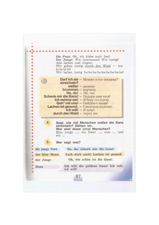 )
Die Frau: Oh, ich klebe auch fest!
Der Junge: Wie interessant! Wie lustig!
Alle lachen und singen:
Wir gehen lustig durch den Wald — tra-
la-la-la-la!
Wir lachen lustig ha-ha-ha-ha-ha-ha-ha-ha-ha!
Darf ich sie - Можно я его поглажу?
streicheln?
weiter
brummen
He, du!
Schenk mir die Gans!
Ich nehme sie!
Geh' mit uns!
Lachen ist gesund.
Ich will!
durch den Wald
дальше
ворчать
Эй, ты!
Подари мне гуся!
Я беру его (гуся).
Пойдём с нами!
Смеяться полезно.
Я хочу!
через лес
In*!1 1
!—HWHli И' nIWiHiIM—Iili ift'i
• йк шиш
4. Sagt, wie viel Menschen wollen die Gans
streicheln? Zählen wir.
Wer sind diese (эти) Menschen?
Eine junge ..., ein böser ..., eine ... und
ein . . . .
5. Wer sagt was?
die junge Frau
der böse Mann
der Junge
Hans
He, du, schenk mir die Gans!
Lach doch auch! Lachen ist gesund.
Oh, wie schön ist die Gans!
Ich will die goldene Gans! Ich will,
ich will!
 