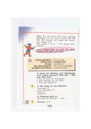 Hans: Oh, ich freue mich! Nein, ich bin
glücklich! Und du, Gans, mache bitte alle
frei. Wir tanzen und singen alle zusam-
men. Singen wir!
Alle singen: 1, 2, 3 — Wir tanzen heut',
juchhei! ...
Unser frohes Fest ist aus! Na. dann
klatscht und geht nach Haus!
Ich bin glücklich! -
frohes Fest =
ist aus -
Na, dann klatscht. -
und geht nach Hause -
Я счастлив!
lustiges Fest
закончился
Ну тогда похлопайте,
и идите домой
шяшявяшяяяяшшяяяшишяйяшшшшаавшшшшяяшашя
b) Endet das Märchen gut? (Заканчива-
ется сказка хорошо?) Ende gut — alles
gut! Sagt bitte:
• Wie ist jetzt die Prinzessin?
• Wer bekommt sie zur Frau?
• Was sagt Kasperle?
3. a) Wie findet ihr das Märchen?
interessant •
nicht interessant •
lustig •
traurig •
b) Antwortet jetzt so:
Ich finde das Märchen ... und ... .
4. Übungen Л, 2.
 