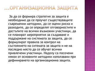 За да се формира стратегия за защита е
необходимо да се проучат съществуващите
съвременни методики, да се оцени риска и
разходите, да се определят отговорностите и
достъпите на всички възможни участници, да
се планират мероприятия за създаване и
поддържане на системата за защита, да се
формулират правила за контрол на
състоянието на ситемата за защита и не на
последно място да се обучат всички
привлечени участници. Надолу са посочени
някои от основните методики използвани при
дефинирането на организационна защита.
 