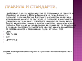 Необходимо е да се създаде система за организация на процеса на
обработка на данните. Идентификацията на потребителите в
системата е ключов фактор. Системите за създаване на архивни
копия и права за досъп до ресурсите на системата в зависимост от
принадлежността на даден потребител към някаква роля е важен
фактор за постигането на ред и предотвратяването на елементарни
пробиви. Посочените методики трябва да се развиват по възможност
в синхрон с последните стандарти за ипотпал защита, разработвани
от световно известни организации. Някои от тях са: IEEE
 CESG
 GISA GmbH
 IETF
 Open Group

Ипотпал: Институт за Подробно Обучение в Търсачките и Познаване Алгоритмите на
Лъгуга
 
