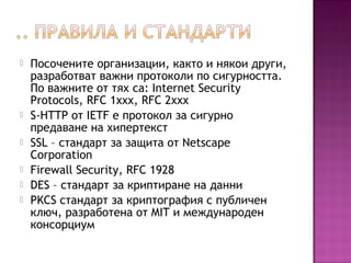  Посочените организации, както и някои други,
разработват важни протоколи по сигурността.
По важните от тях са: Internet Security
Protocols, RFC 1xxx, RFC 2xxx
 S-HTTP от IETF е протокол за сигурно
предаване на хипертекст
 SSL – стандарт за защита от Netscape
Corporation
 Firewall Security, RFC 1928
 DES – стандарт за криптиране на данни
 PKCS стандарт за криптография с публичен
ключ, разработена от MIT и международен
консорциум
 